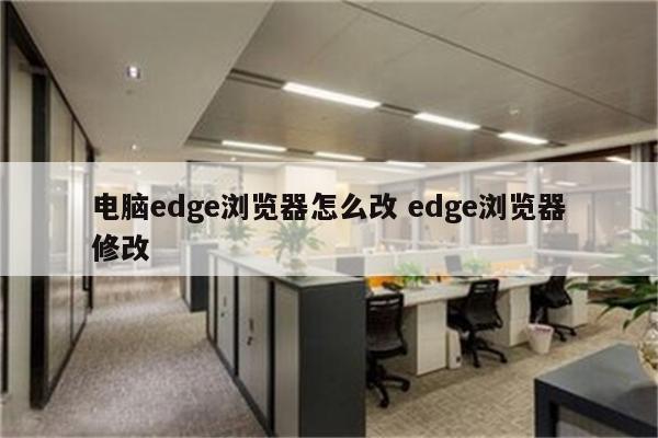 电脑edge浏览器怎么改 edge浏览器修改