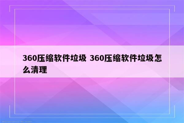 360压缩软件垃圾 360压缩软件垃圾怎么清理