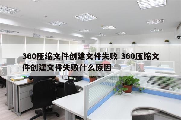 360压缩文件创建文件失败 360压缩文件创建文件失败什么原因