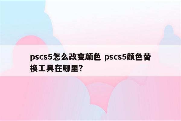 pscs5怎么改变颜色 pscs5颜色替换工具在哪里?
