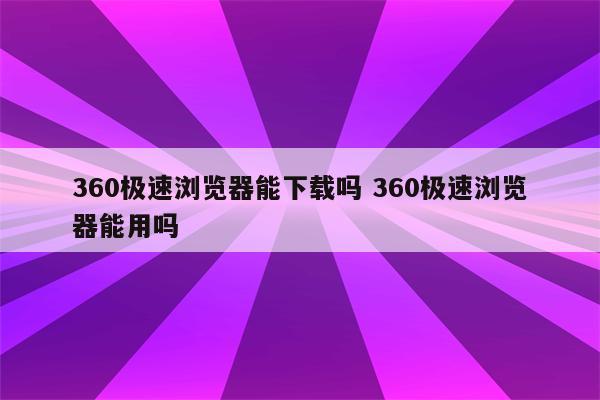 360极速浏览器能下载吗 360极速浏览器能用吗