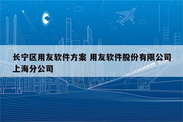 长宁区用友软件方案 用友软件股份有限公司上海分公司