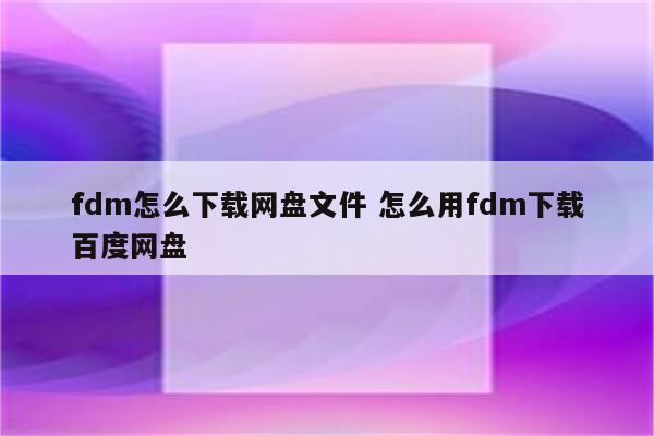 fdm怎么下载网盘文件 怎么用fdm下载百度网盘
