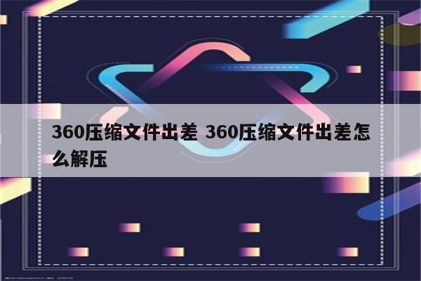 360压缩文件出差 360压缩文件出差怎么解压