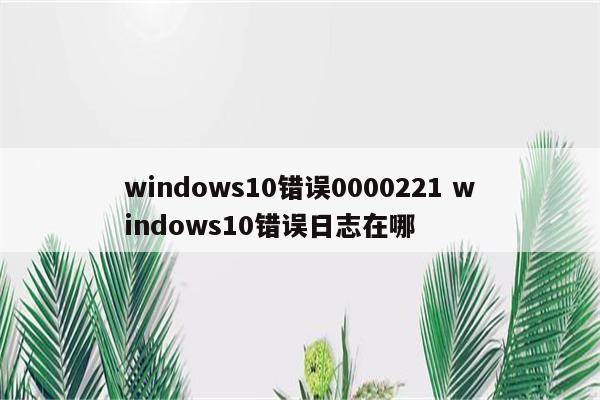 windows10错误0000221 windows10错误日志在哪
