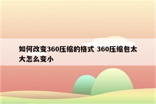如何改变360压缩的格式 360压缩包太大怎么变小