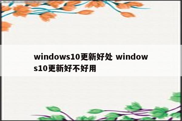 windows10更新好处 windows10更新好不好用