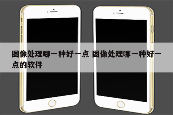 图像处理哪一种好一点 图像处理哪一种好一点的软件