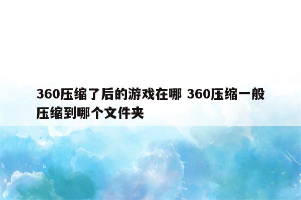 360压缩了后的游戏在哪 360压缩一般压缩到哪个文件夹