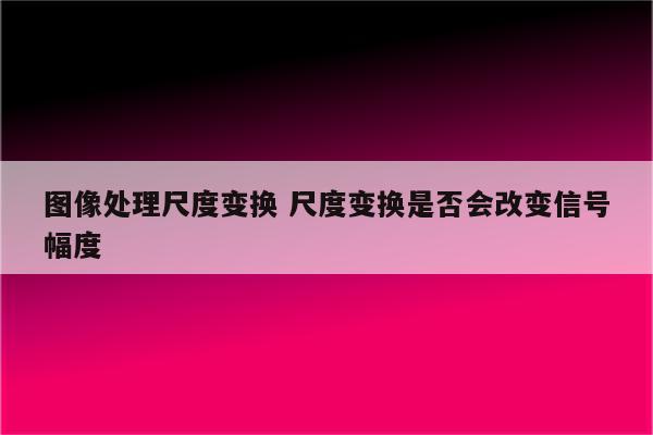 图像处理尺度变换 尺度变换是否会改变信号幅度
