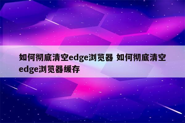 如何彻底清空edge浏览器 如何彻底清空edge浏览器缓存