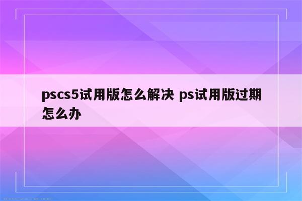pscs5试用版怎么解决 ps试用版过期怎么办