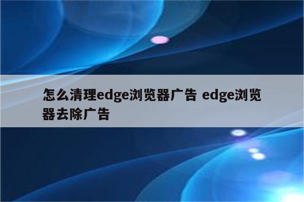 怎么清理edge浏览器广告 edge浏览器去除广告