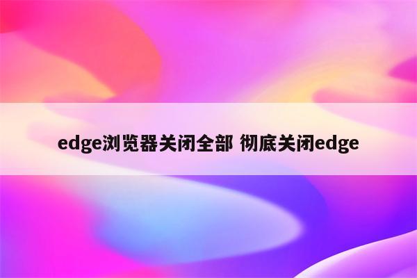 edge浏览器关闭全部 彻底关闭edge