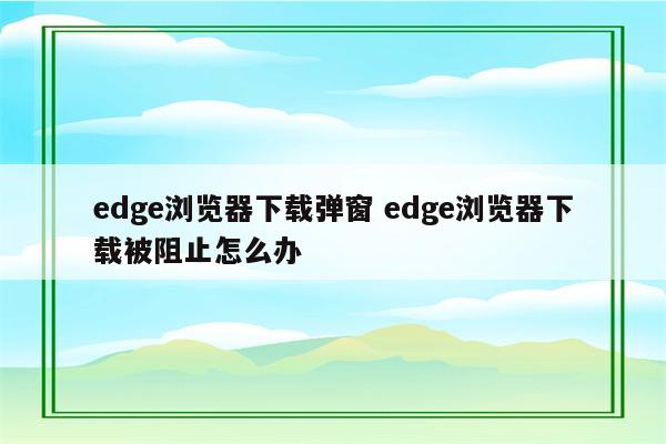 edge浏览器下载弹窗 edge浏览器下载被阻止怎么办