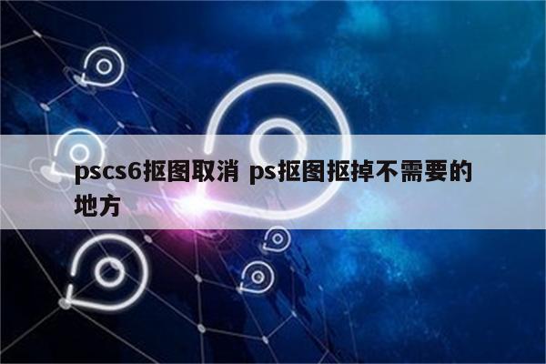 pscs6抠图取消 ps抠图抠掉不需要的地方