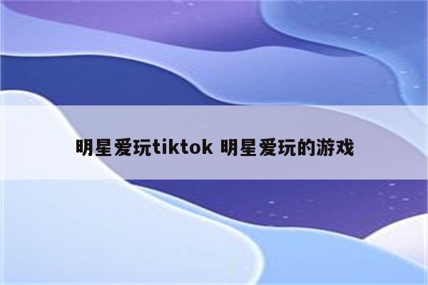 明星爱玩tiktok 明星爱玩的游戏