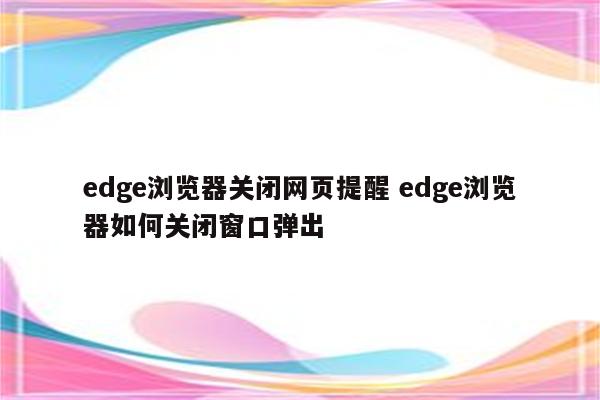 edge浏览器关闭网页提醒 edge浏览器如何关闭窗口弹出