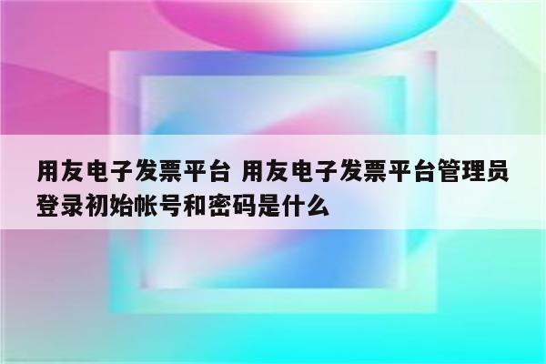 用友电子发票平台 用友电子发票平台管理员登录初始帐号和密码是什么