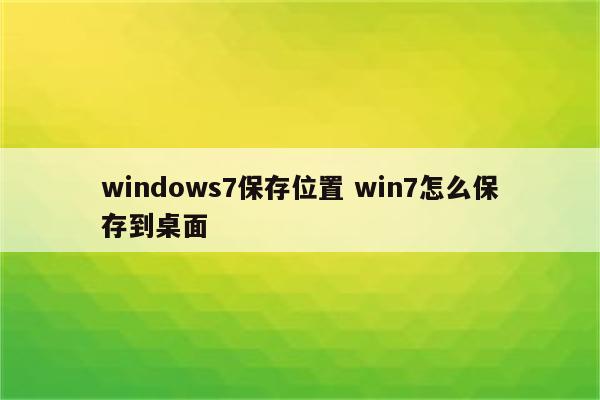 windows7保存位置 win7怎么保存到桌面