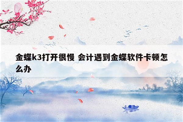 金蝶k3打开很慢 会计遇到金蝶软件卡顿怎么办