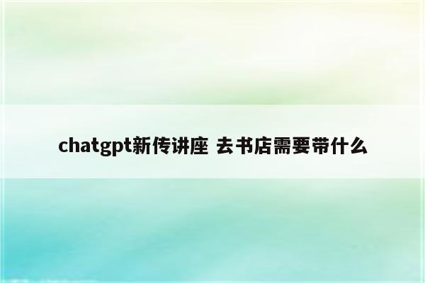 chatgpt新传讲座 去书店需要带什么