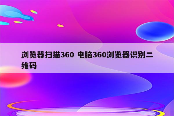 浏览器扫描360 电脑360浏览器识别二维码