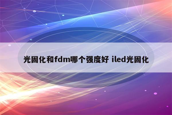 光固化和fdm哪个强度好 iled光固化