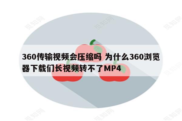 360传输视频会压缩吗 为什么360浏览器下载们长视频转不了MP4