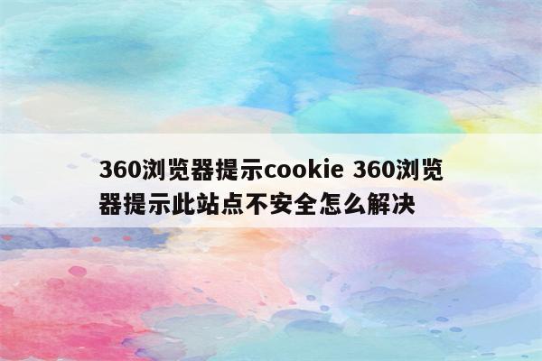 360浏览器提示cookie 360浏览器提示此站点不安全怎么解决