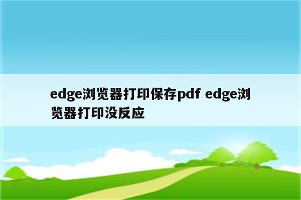 edge浏览器打印保存pdf edge浏览器打印没反应
