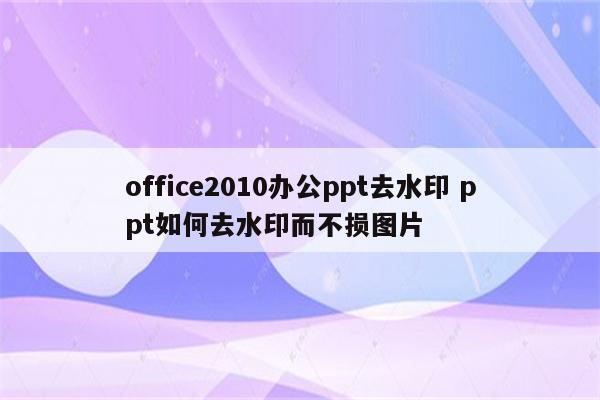 office2010办公ppt去水印 ppt如何去水印而不损图片