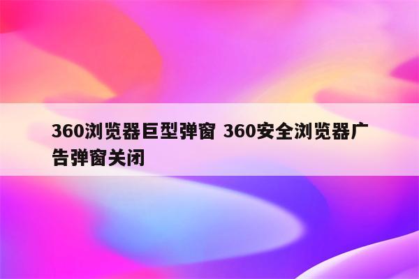 360浏览器巨型弹窗 360安全浏览器广告弹窗关闭