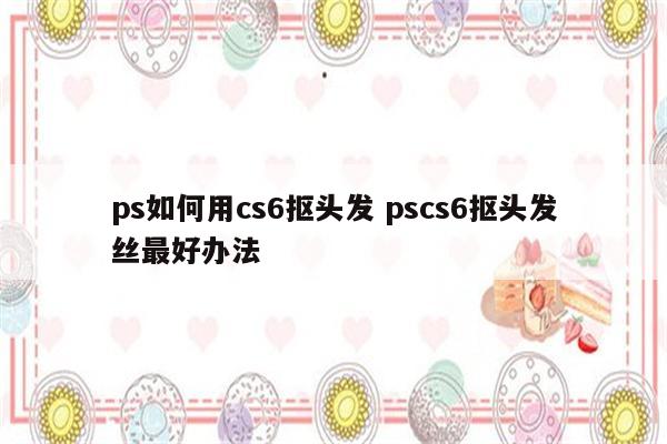 ps如何用cs6抠头发 pscs6抠头发丝最好办法