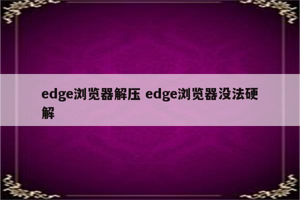 edge浏览器解压 edge浏览器没法硬解
