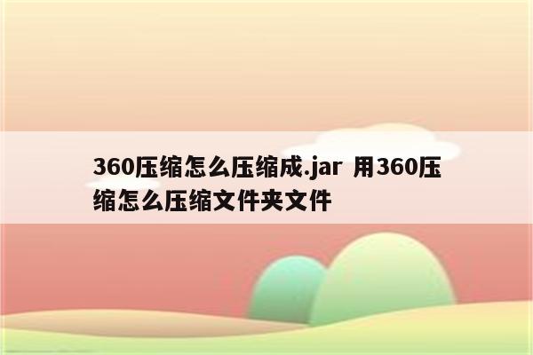 360压缩怎么压缩成.jar 用360压缩怎么压缩文件夹文件