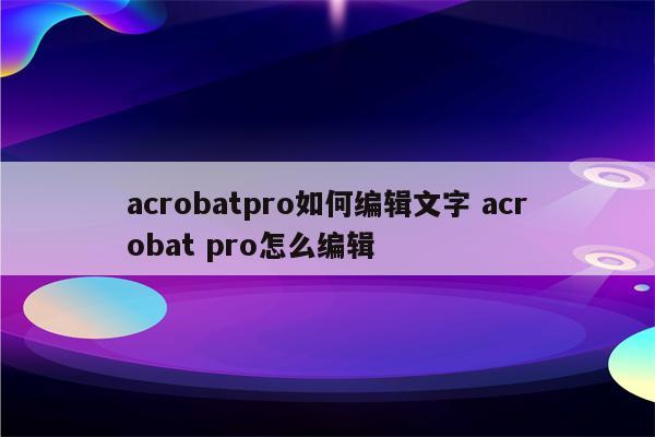 acrobatpro如何编辑文字 acrobat pro怎么编辑