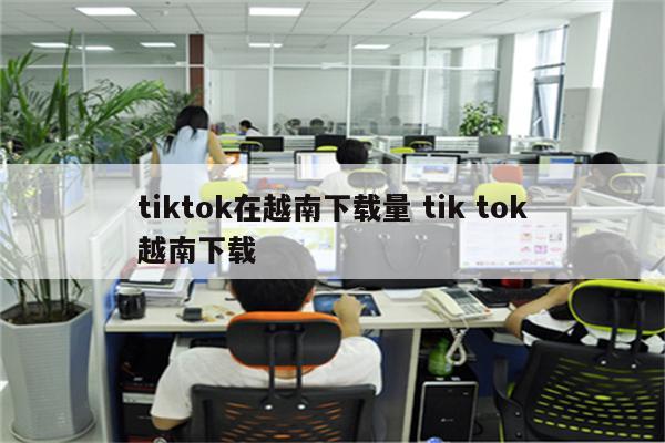 tiktok在越南下载量 tik tok越南下载