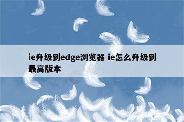 ie升级到edge浏览器 ie怎么升级到最高版本