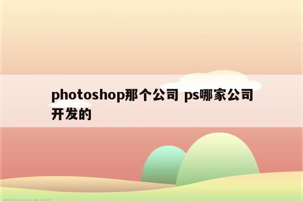 photoshop那个公司 ps哪家公司开发的
