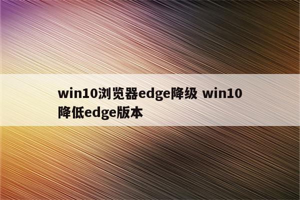 win10浏览器edge降级 win10降低edge版本