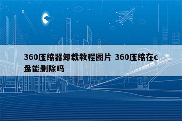 360压缩器卸载教程图片 360压缩在c盘能删除吗