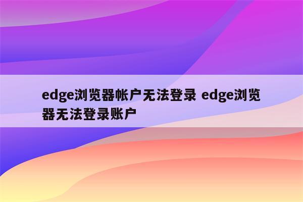 edge浏览器帐户无法登录 edge浏览器无法登录账户