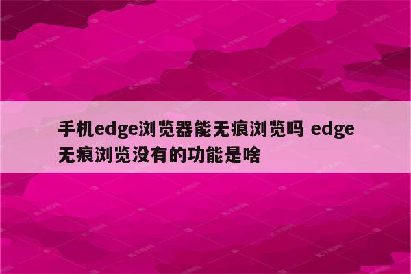 手机edge浏览器能无痕浏览吗 edge无痕浏览没有的功能是啥