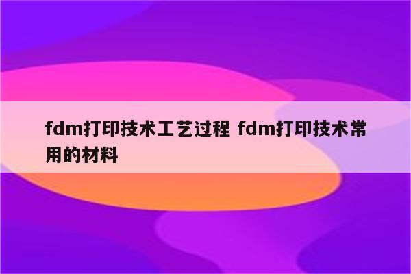 fdm打印技术工艺过程 fdm打印技术常用的材料