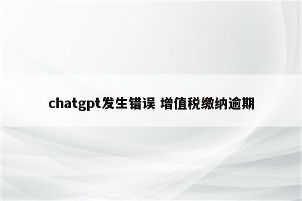 chatgpt发生错误 增值税缴纳逾期