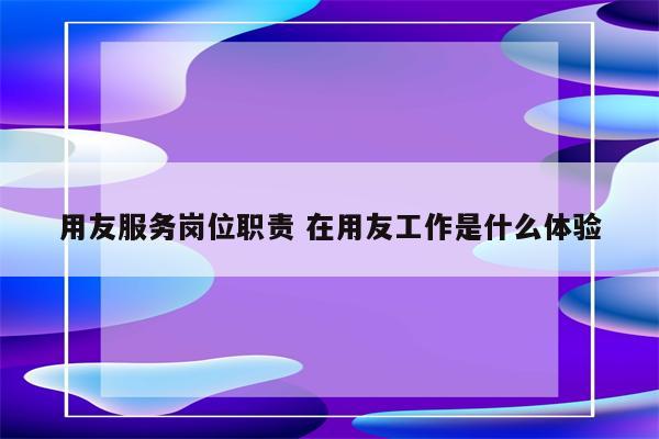 用友服务岗位职责 在用友工作是什么体验