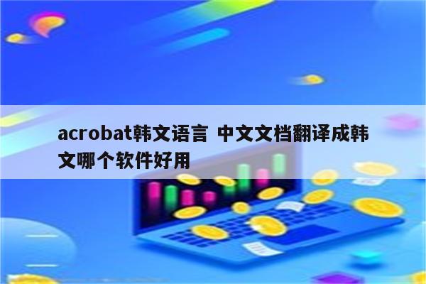 acrobat韩文语言 中文文档翻译成韩文哪个软件好用