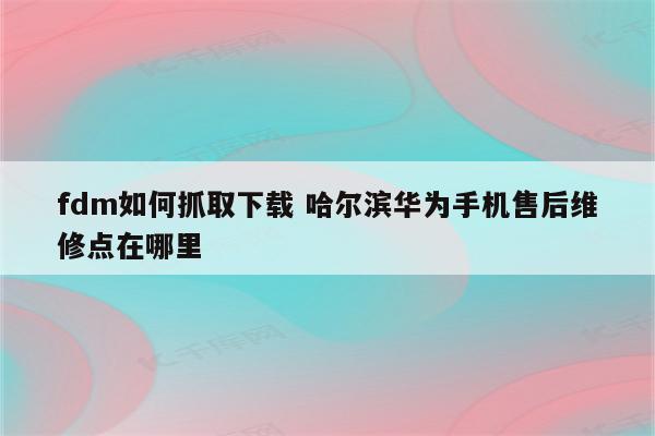 fdm如何抓取下载 哈尔滨华为手机售后维修点在哪里
