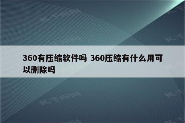 360有压缩软件吗 360压缩有什么用可以删除吗
